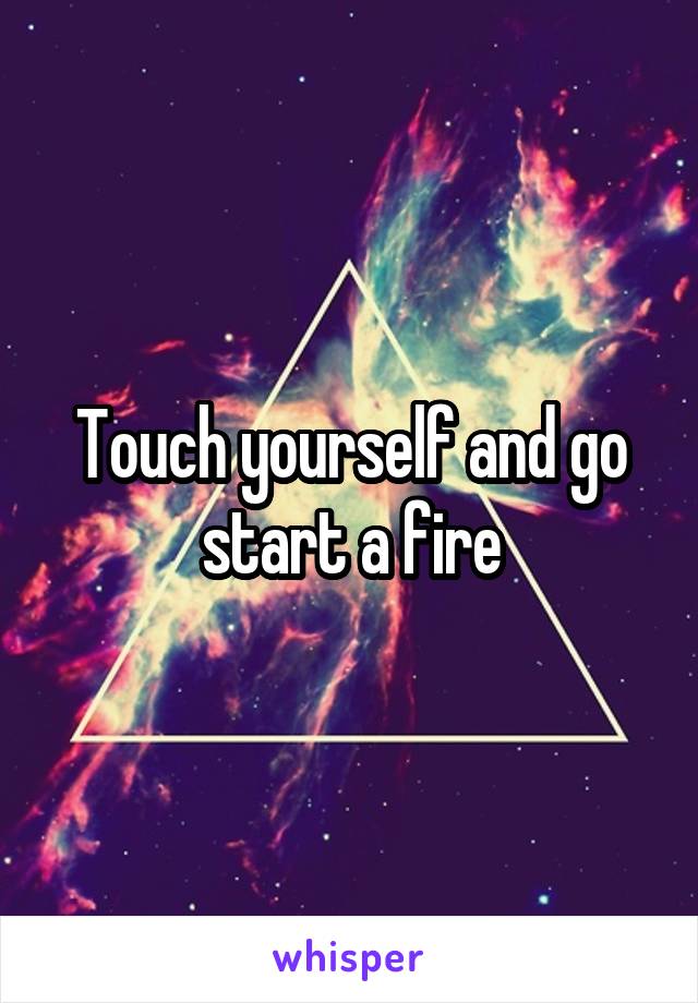 Touch yourself and go start a fire