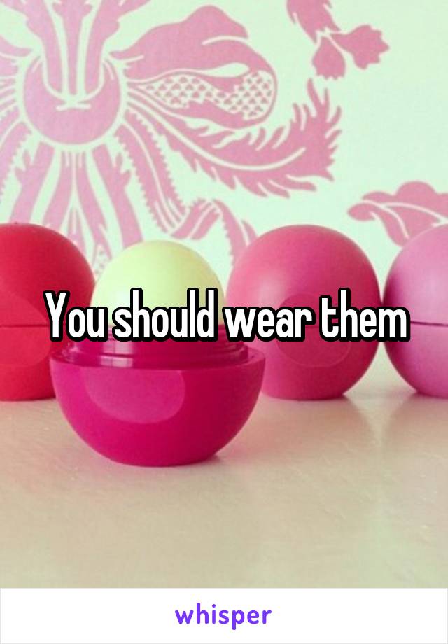 You should wear them