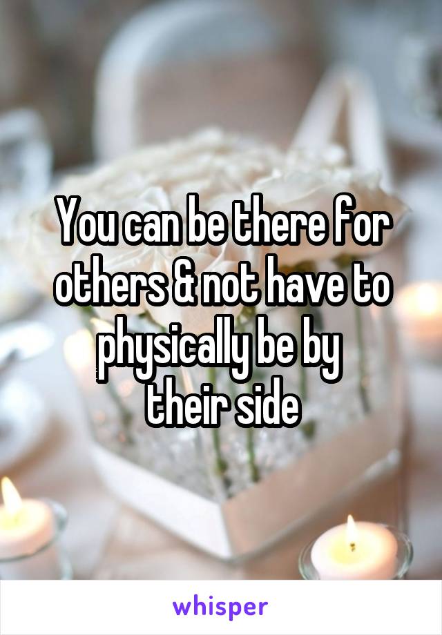 You can be there for others & not have to physically be by 
their side
