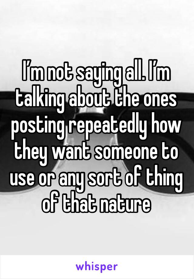 I’m not saying all. I’m talking about the ones posting repeatedly how they want someone to use or any sort of thing of that nature 