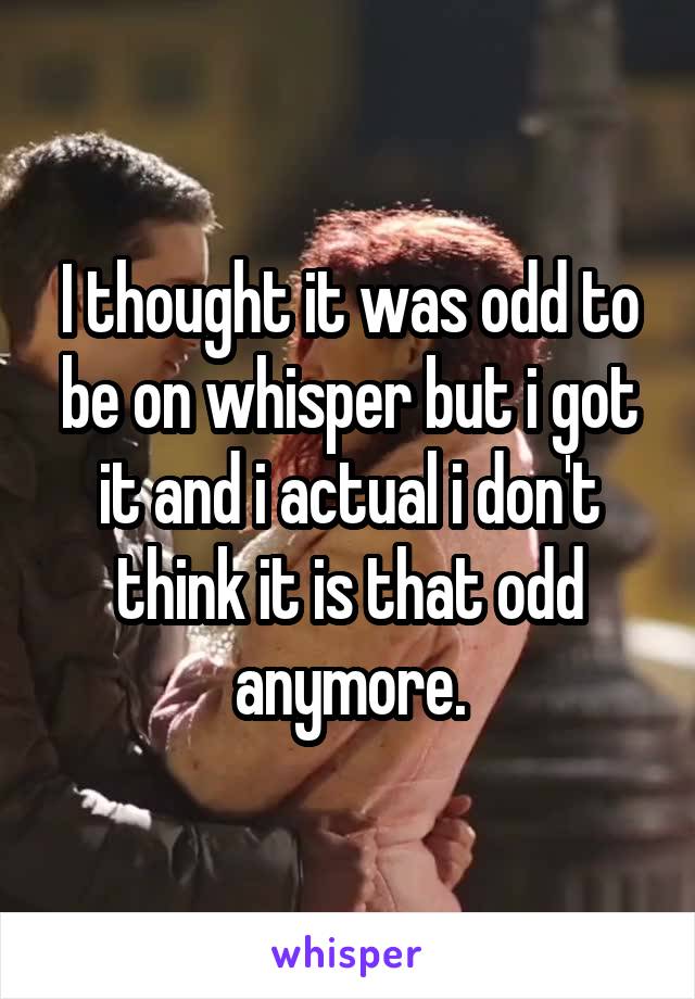 I thought it was odd to be on whisper but i got it and i actual i don't think it is that odd anymore.