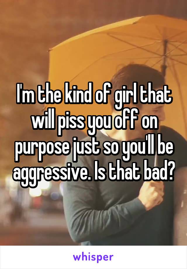 I'm the kind of girl that will piss you off on purpose just so you'll be aggressive. Is that bad?