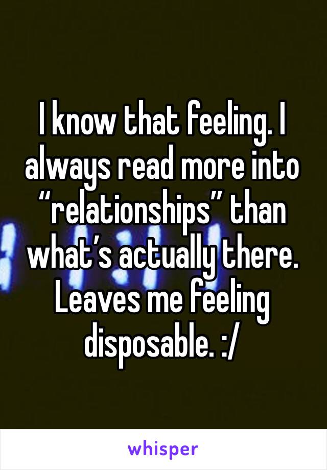 I know that feeling. I always read more into “relationships” than what’s actually there. Leaves me feeling disposable. :/