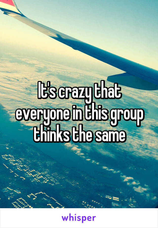 It's crazy that everyone in this group thinks the same