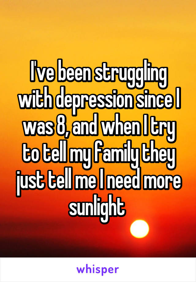 I've been struggling with depression since I was 8, and when I try to tell my family they just tell me I need more sunlight 