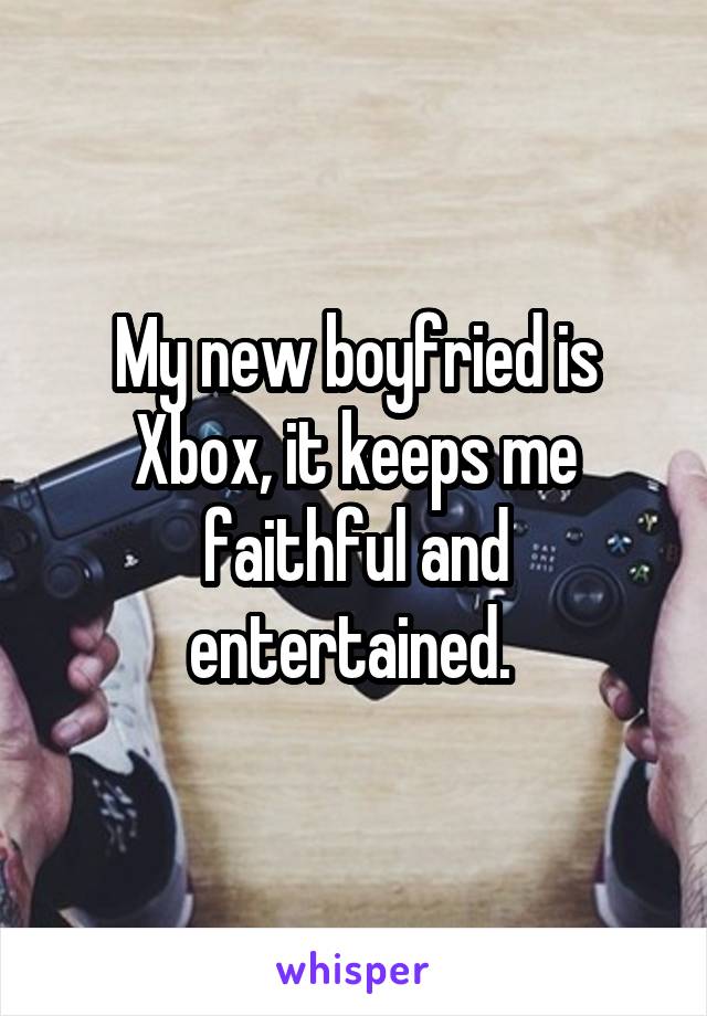 My new boyfried is Xbox, it keeps me faithful and entertained. 
