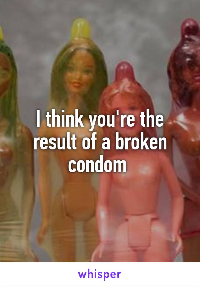 I think you're the result of a broken condom 