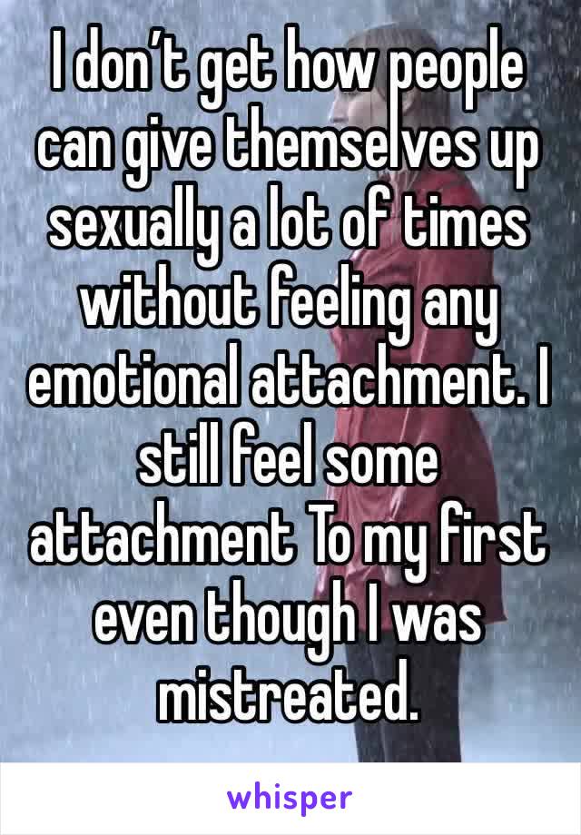 I don’t get how people can give themselves up sexually a lot of times  without feeling any emotional attachment. I still feel some attachment To my first even though I was mistreated. 