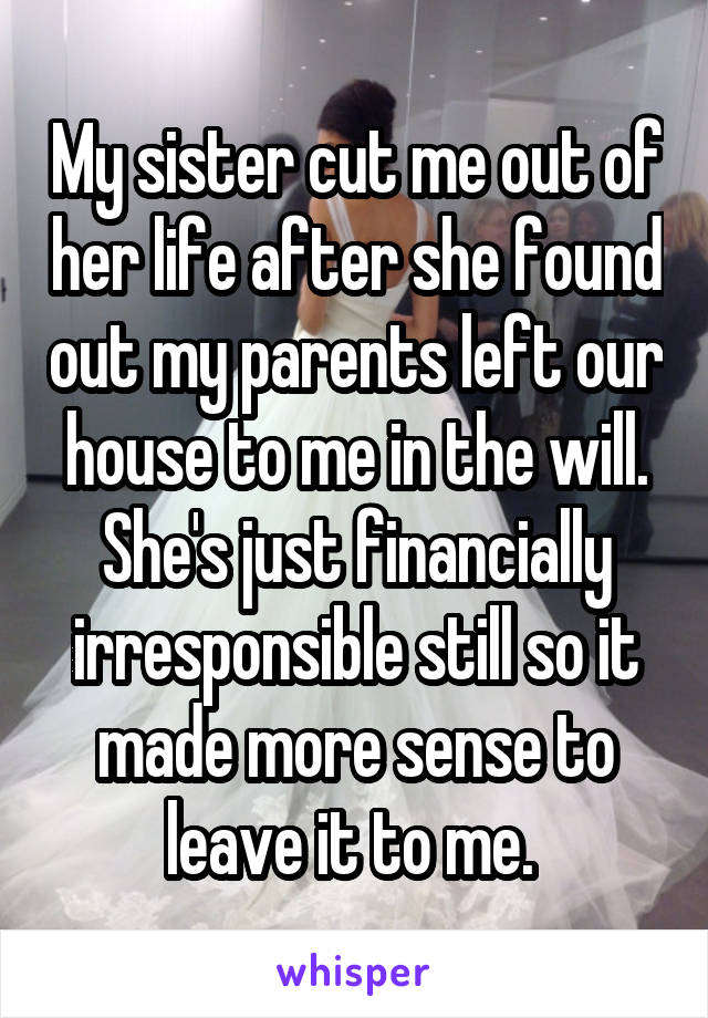 My sister cut me out of her life after she found out my parents left our house to me in the will. She's just financially irresponsible still so it made more sense to leave it to me. 