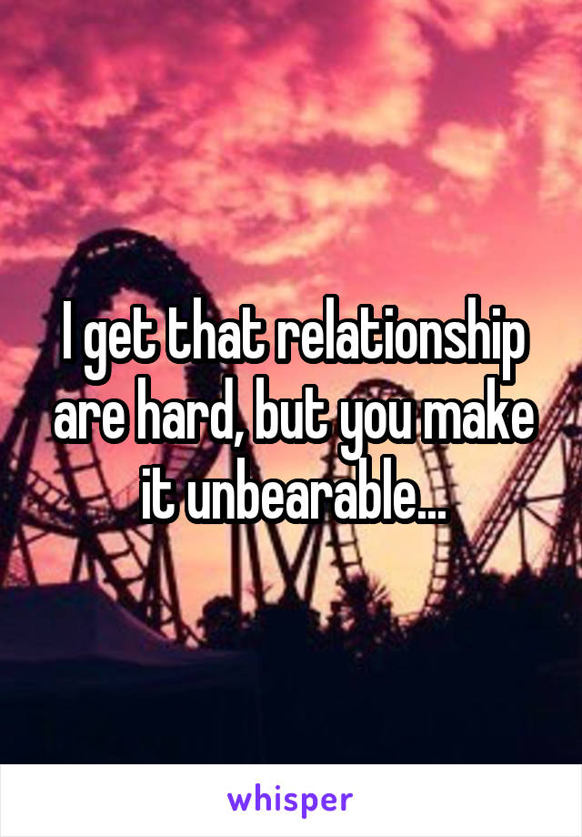 I get that relationship are hard, but you make it unbearable...