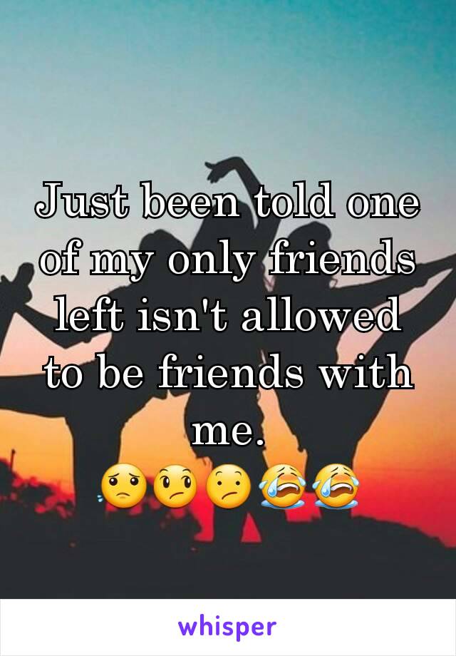 Just been told one of my only friends left isn't allowed to be friends with me.
😟😞😕😭😭