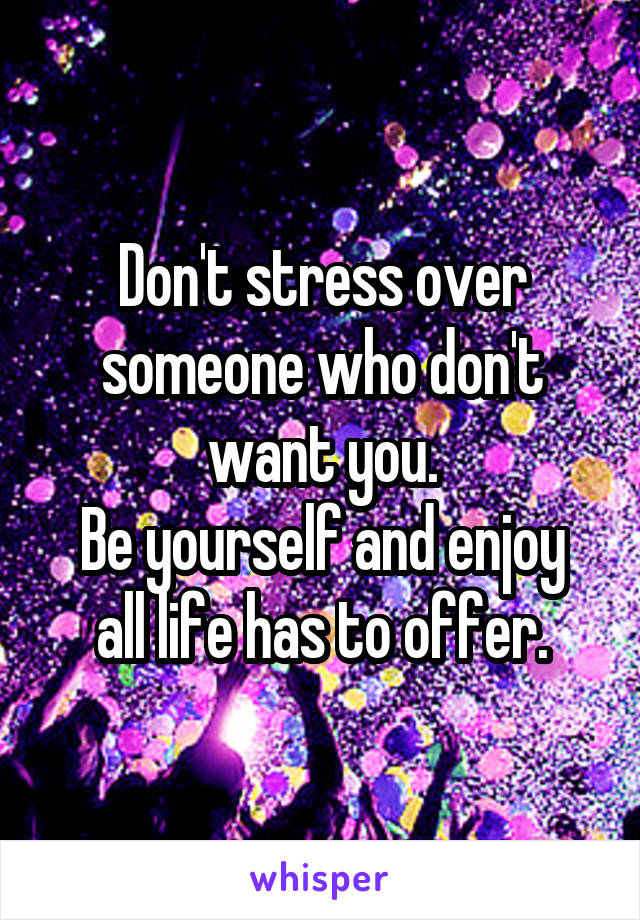 Don't stress over someone who don't want you.
Be yourself and enjoy all life has to offer.