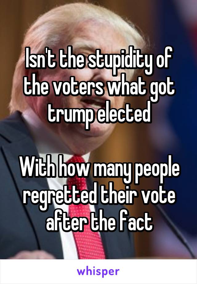 Isn't the stupidity of the voters what got trump elected

With how many people regretted their vote after the fact