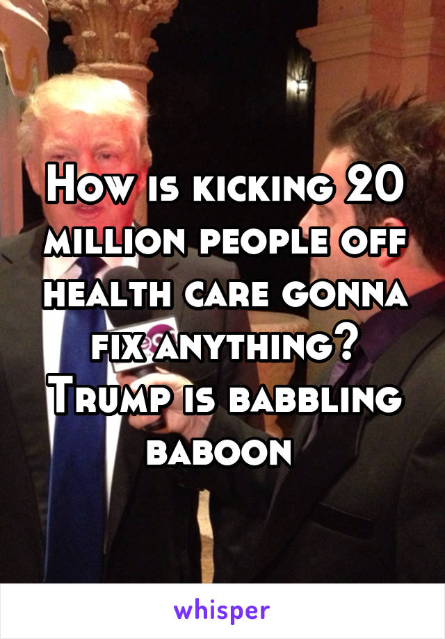 How is kicking 20 million people off health care gonna fix anything? Trump is babbling baboon 