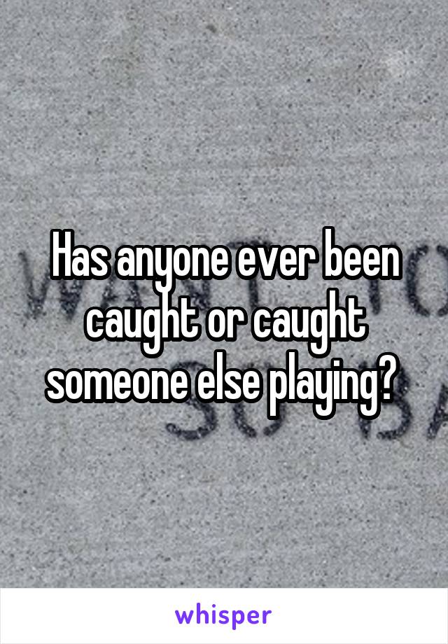 Has anyone ever been caught or caught someone else playing? 