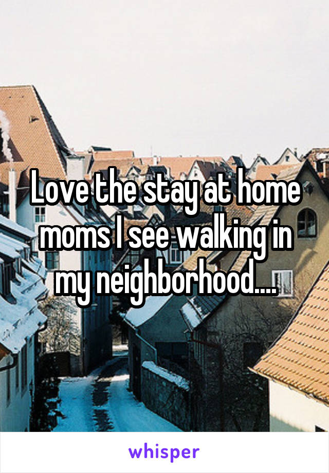 Love the stay at home moms I see walking in my neighborhood....