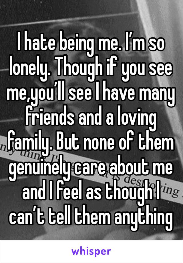 I hate being me. I’m so lonely. Though if you see me,you’ll see I have many friends and a loving family. But none of them genuinely care about me and I feel as though I can’t tell them anything 