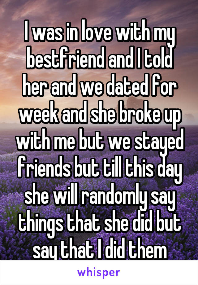 I was in love with my bestfriend and I told her and we dated for week and she broke up with me but we stayed friends but till this day she will randomly say things that she did but say that I did them