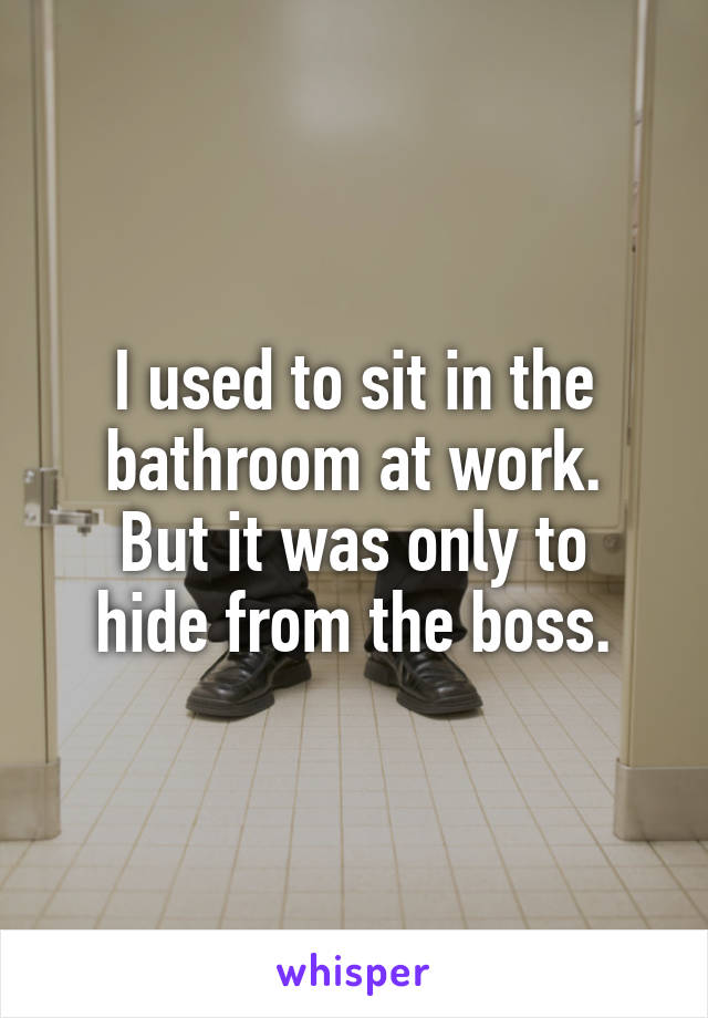 I used to sit in the bathroom at work.
But it was only to hide from the boss.