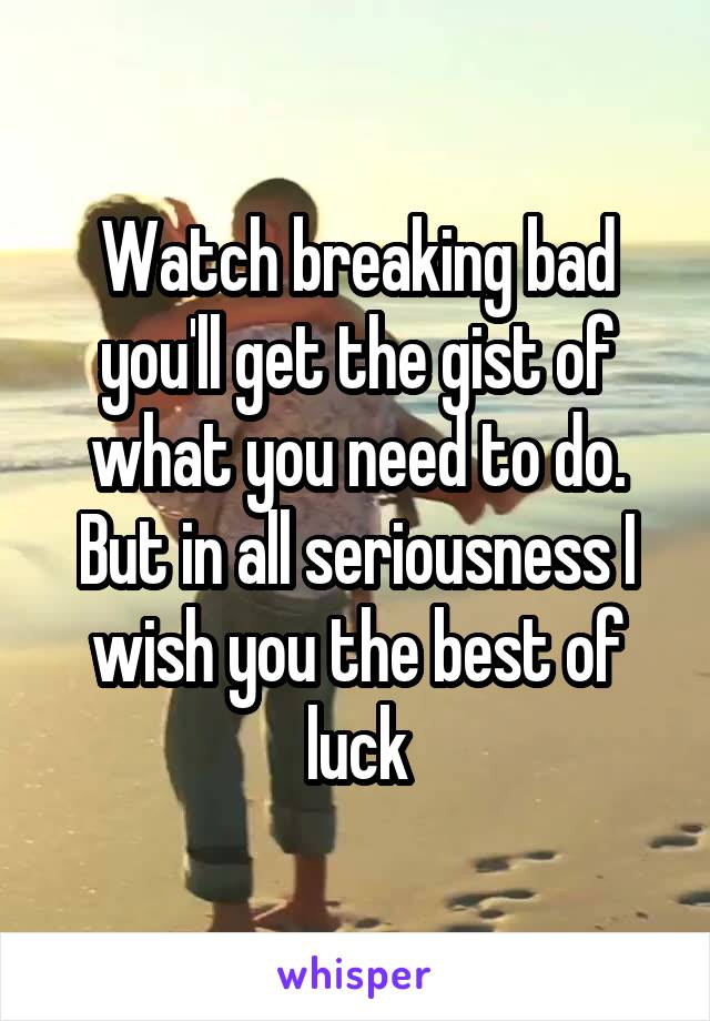 Watch breaking bad you'll get the gist of what you need to do. But in all seriousness I wish you the best of luck