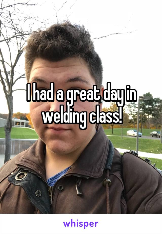 I had a great day in welding class!
