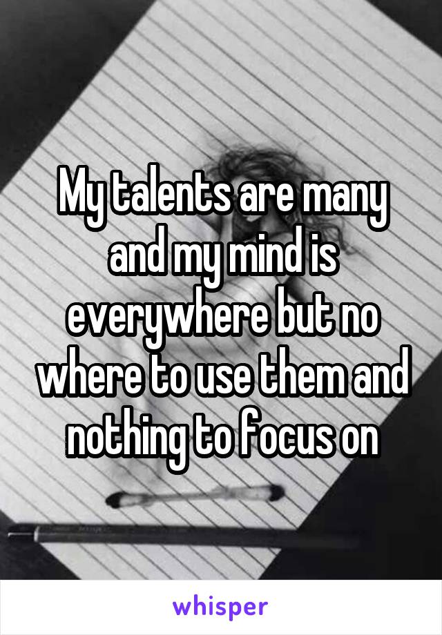 My talents are many and my mind is everywhere but no where to use them and nothing to focus on
