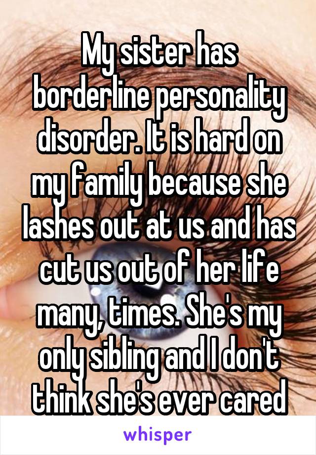 My sister has borderline personality disorder. It is hard on my family because she lashes out at us and has cut us out of her life many, times. She's my only sibling and I don't think she's ever cared