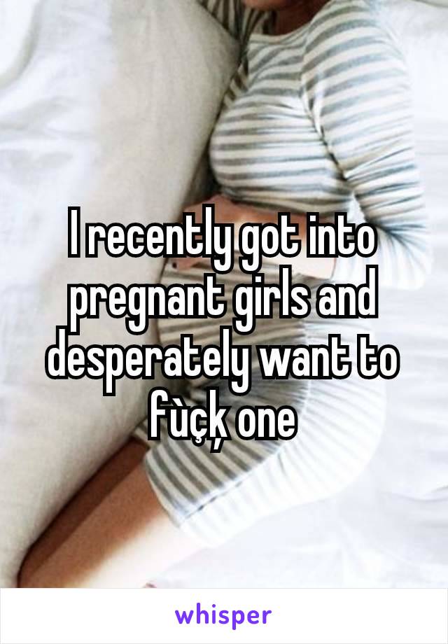 I recently got into pregnant girls and desperately want to fùçķ one