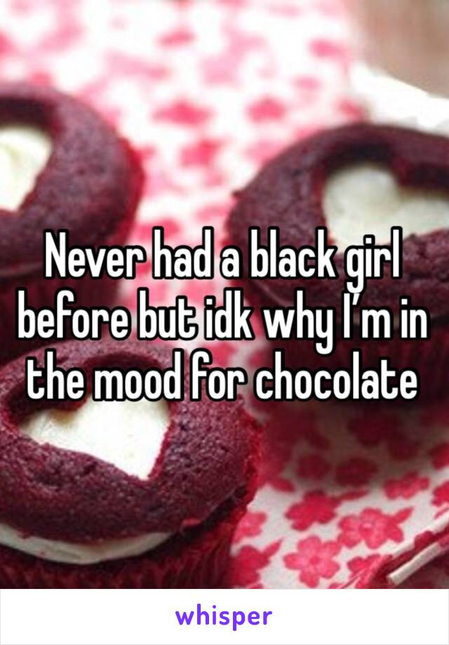 Never had a black girl before but idk why I’m in the mood for chocolate 