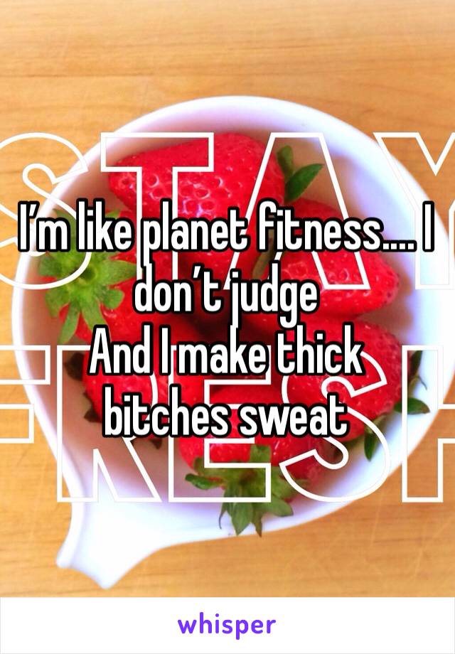 I’m like planet fitness.... I don’t judge 
And I make thick bitches sweat