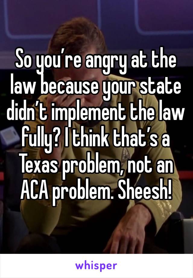 So you’re angry at the law because your state didn’t implement the law fully? I think that’s a Texas problem, not an ACA problem. Sheesh!