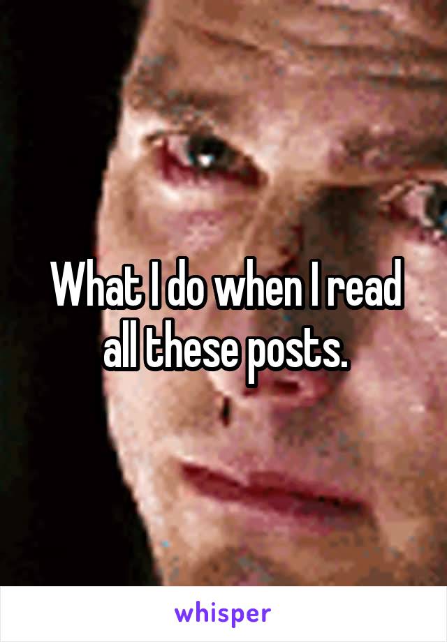 What I do when I read all these posts.