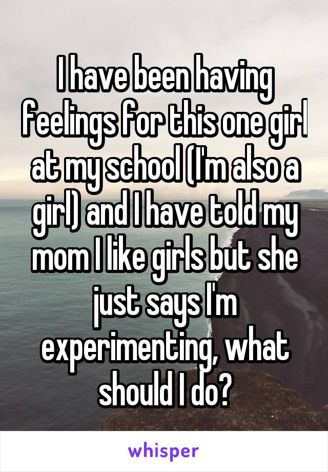 I have been having feelings for this one girl at my school (I'm also a girl) and I have told my mom I like girls but she just says I'm experimenting, what should I do?