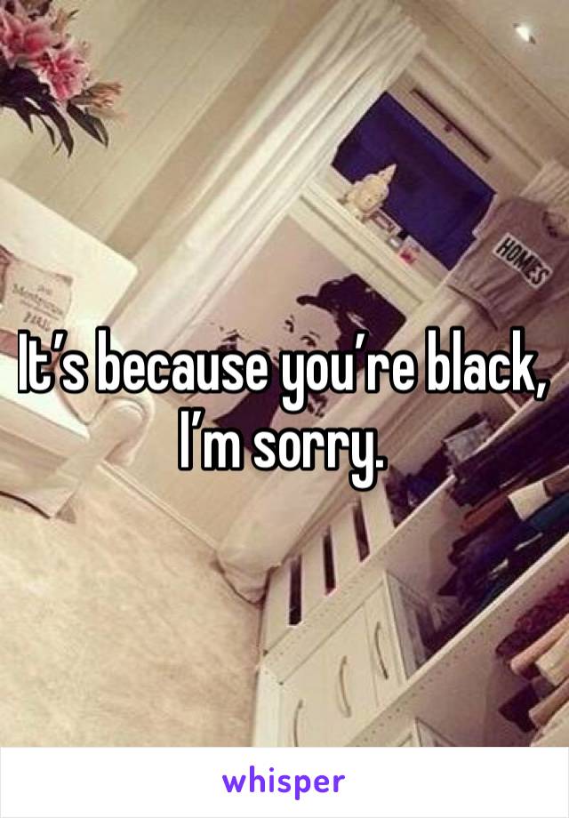It’s because you’re black, I’m sorry.