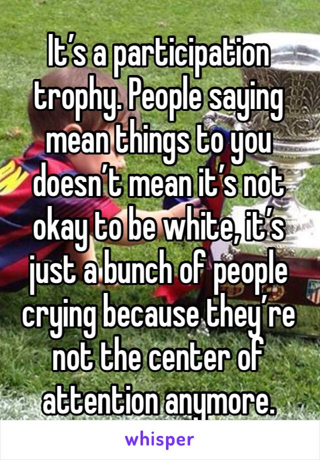It’s a participation trophy. People saying mean things to you doesn’t mean it’s not okay to be white, it’s just a bunch of people crying because they’re not the center of attention anymore. 