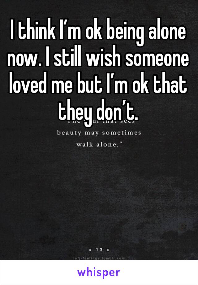 I think I’m ok being alone now. I still wish someone loved me but I’m ok that they don’t. 