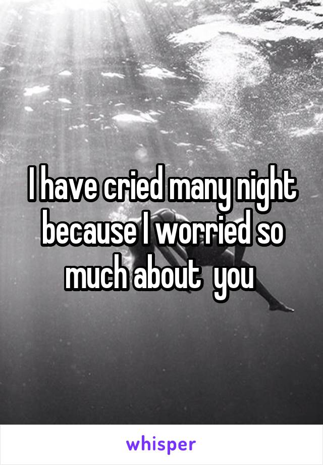 I have cried many night because I worried so much about  you 