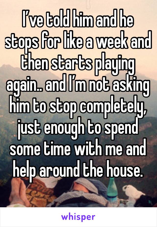 I’ve told him and he stops for like a week and then starts playing again.. and I’m not asking him to stop completely, just enough to spend some time with me and help around the house. 