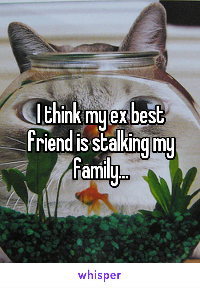 I think my ex best friend is stalking my family...