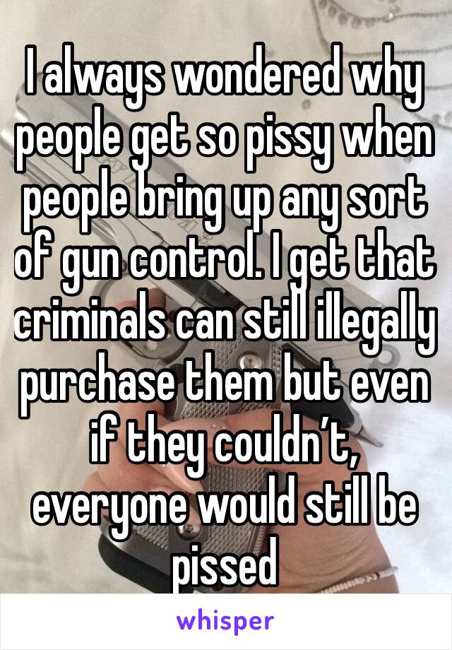I always wondered why people get so pissy when people bring up any sort of gun control. I get that criminals can still illegally purchase them but even if they couldn’t, everyone would still be pissed