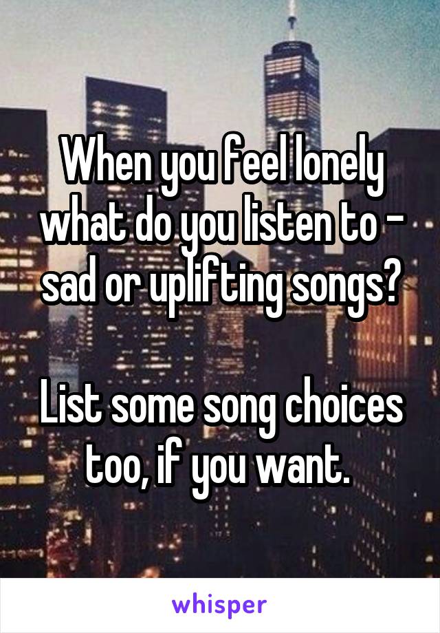 When you feel lonely what do you listen to - sad or uplifting songs?

List some song choices too, if you want. 
