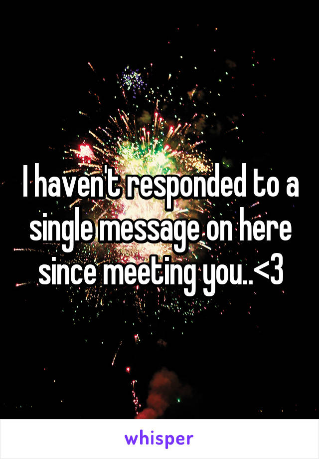 I haven't responded to a single message on here since meeting you..<3