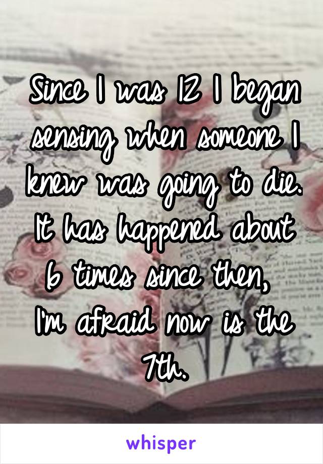 Since I was 12 I began sensing when someone I knew was going to die.
It has happened about 6 times since then, 
I'm afraid now is the 7th.