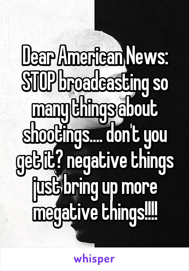 Dear American News:
STOP broadcasting so many things about shootings.... don't you get it? negative things just bring up more megative things!!!!