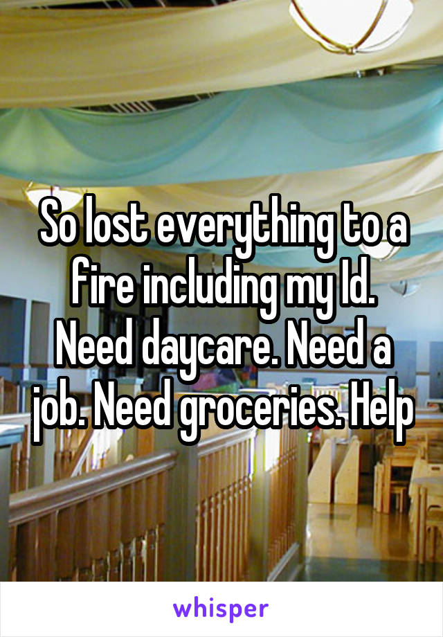 So lost everything to a fire including my Id. Need daycare. Need a job. Need groceries. Help