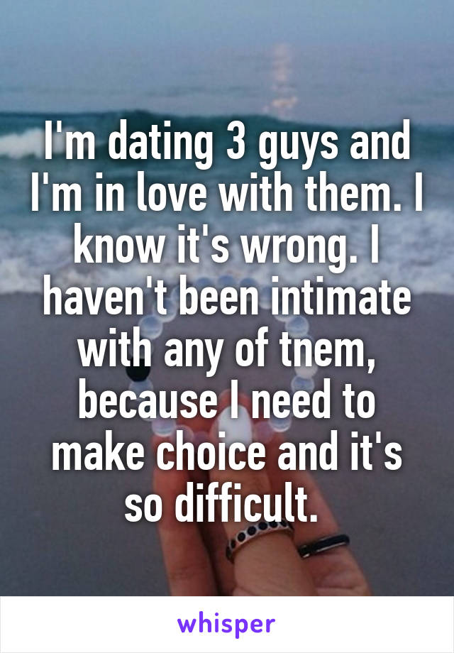 I'm dating 3 guys and I'm in love with them. I know it's wrong. I haven't been intimate with any of tnem, because I need to make choice and it's so difficult. 