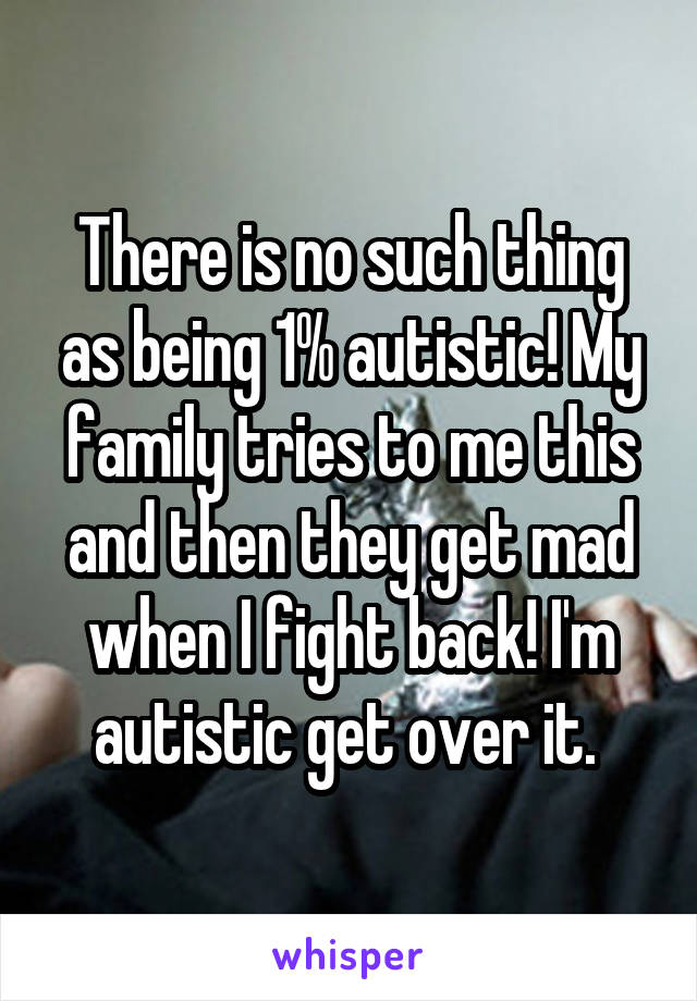There is no such thing as being 1% autistic! My family tries to me this and then they get mad when I fight back! I'm autistic get over it. 