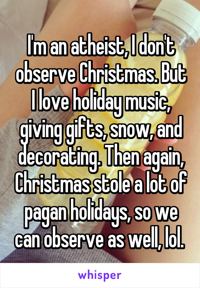 I'm an atheist, I don't observe Christmas. But I love holiday music, giving gifts, snow, and decorating. Then again, Christmas stole a lot of pagan holidays, so we can observe as well, lol. 