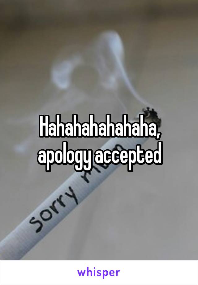 Hahahahahahaha, apology accepted