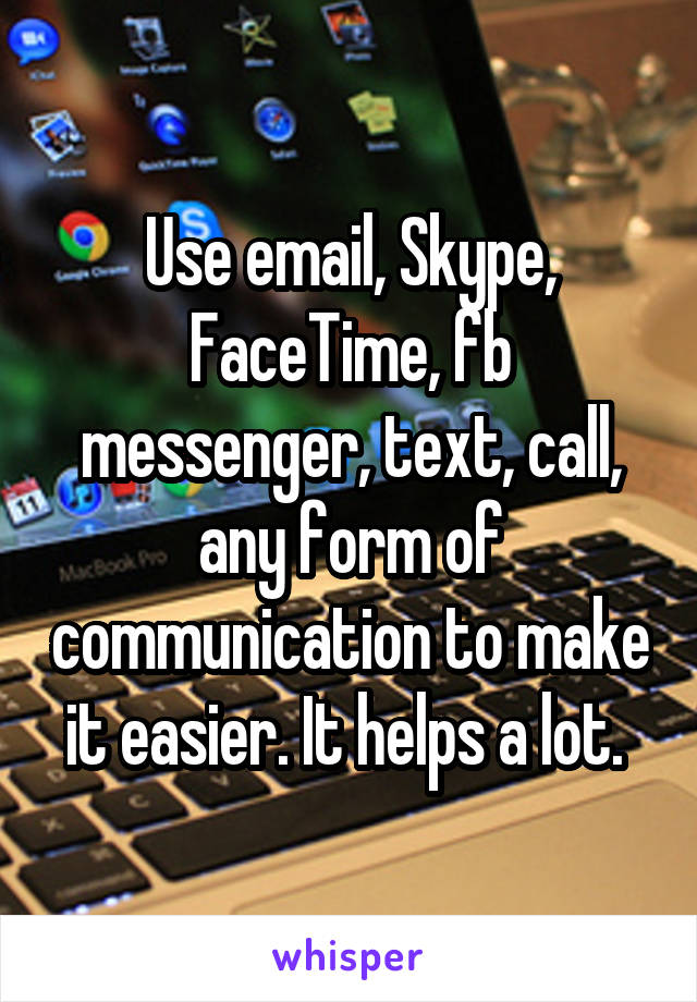 Use email, Skype, FaceTime, fb messenger, text, call, any form of communication to make it easier. It helps a lot. 